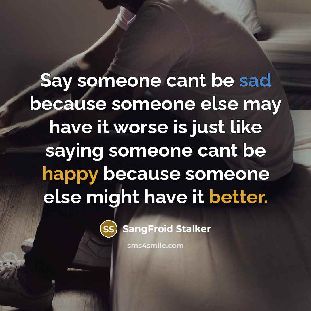 “Say someone cant be sad because someone else may have it worse is just like saying someone cant be happy because someone else might have it better.” quote by SangFroid Stalker