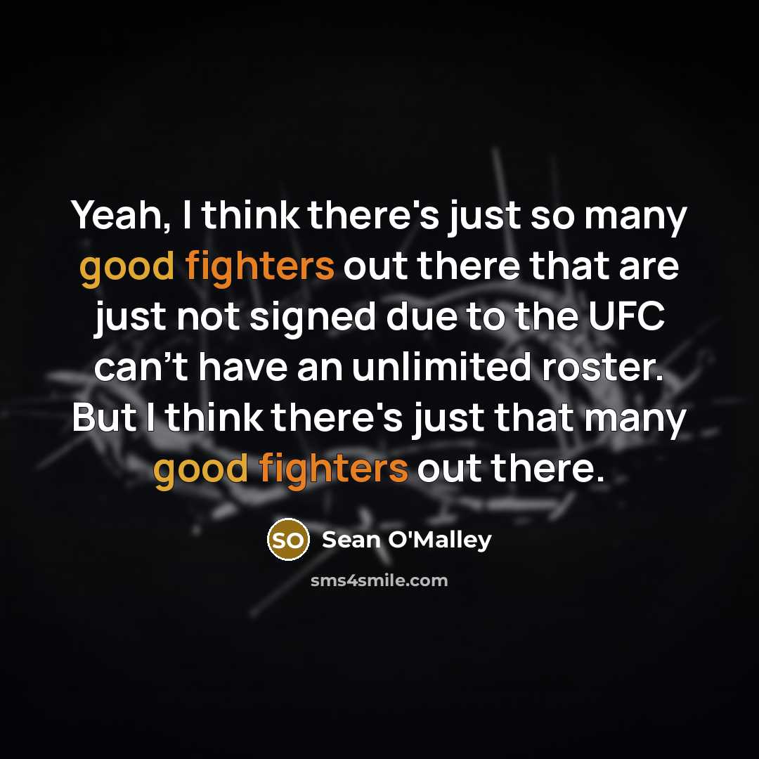 “Yeah, I think there's just so many good fighters out there that are just not signed due to the UFC can't have an unlimited roster. But I think there's just that many good fighters out there.” quote by Sean O'Malley