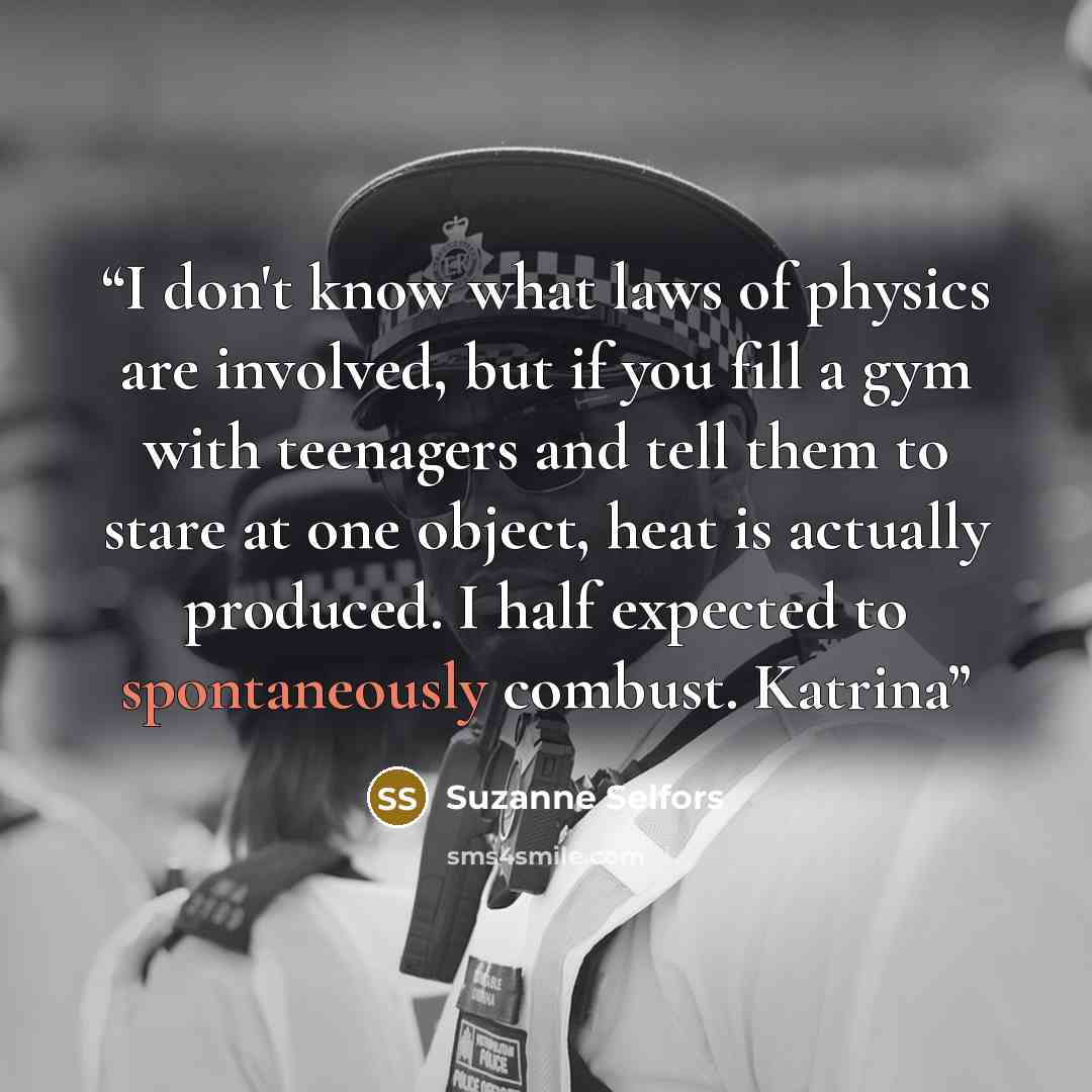 “I don't know what laws of physics are involved, but if you fill a gym with teenagers and tell them to stare at one object, heat is actually produced. I half expected to spontaneously combust. Katrina” quote by Suzanne Selfors