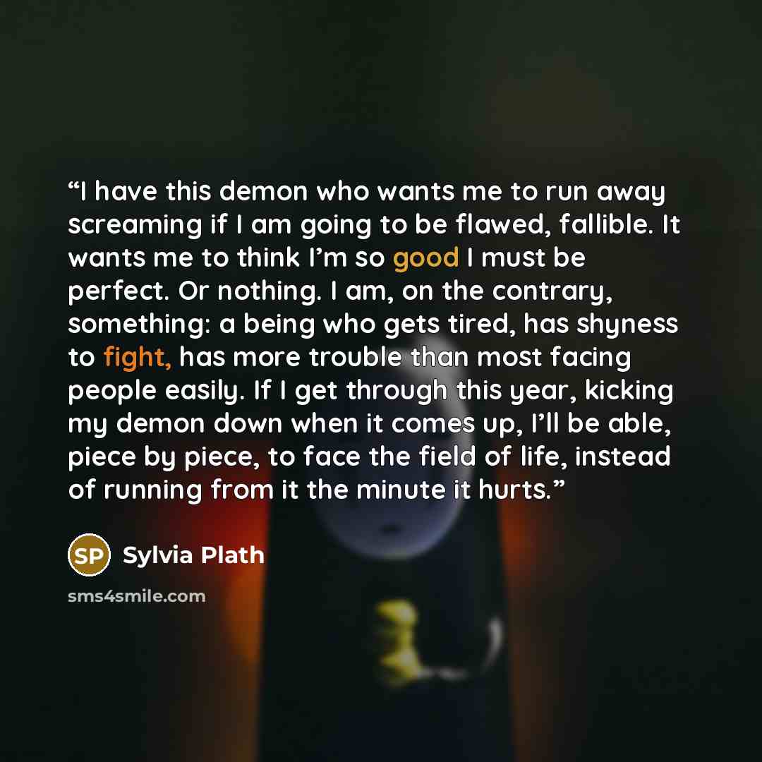 “I have this demon who wants me to run away screaming if I am going to be flawed, fallible. It wants me to think I’m so good I must be perfect. Or nothing. I am, on the contrary, something: a being who gets tired, has shyness to fight, has more trouble than most facing people easily. If I get…” quote by Sylvia Plath