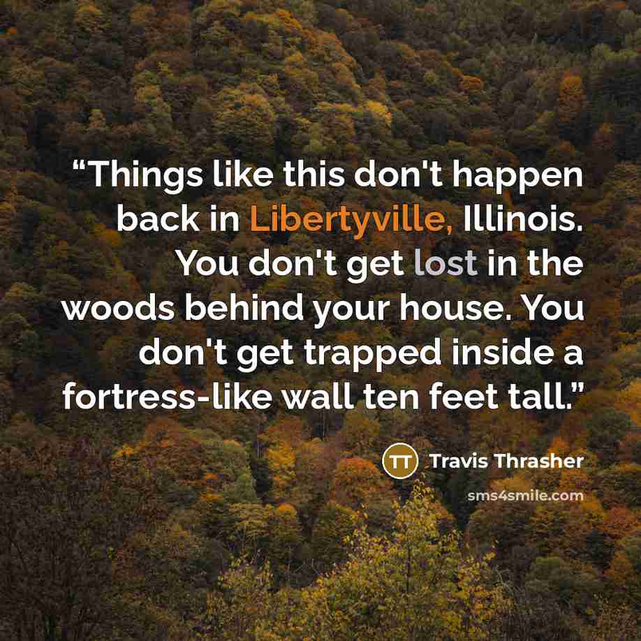 “Things like this don't happen back in Libertyville, Illinois. You don't get lost in the woods behind your house. You don't get trapped inside a fortress-like wall ten feet tall.” quote by Travis Thrasher