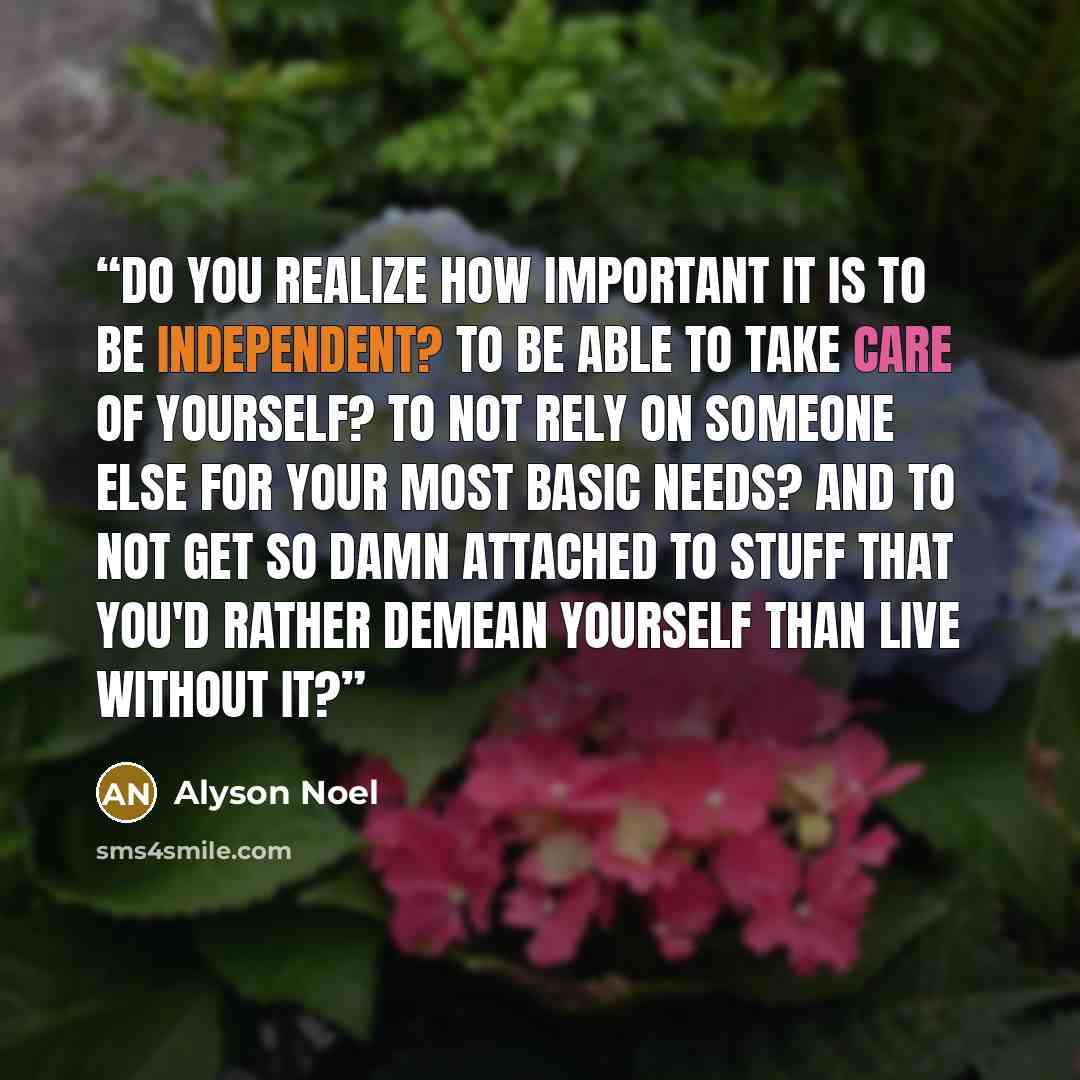 “Do you realize how important it is to be independent? To be able to take care of yourself? To not rely on someone else for your most basic needs? And to not get so damn attached to stuff that you'd rather demean yourself than live without it?” quote by Alyson Noel