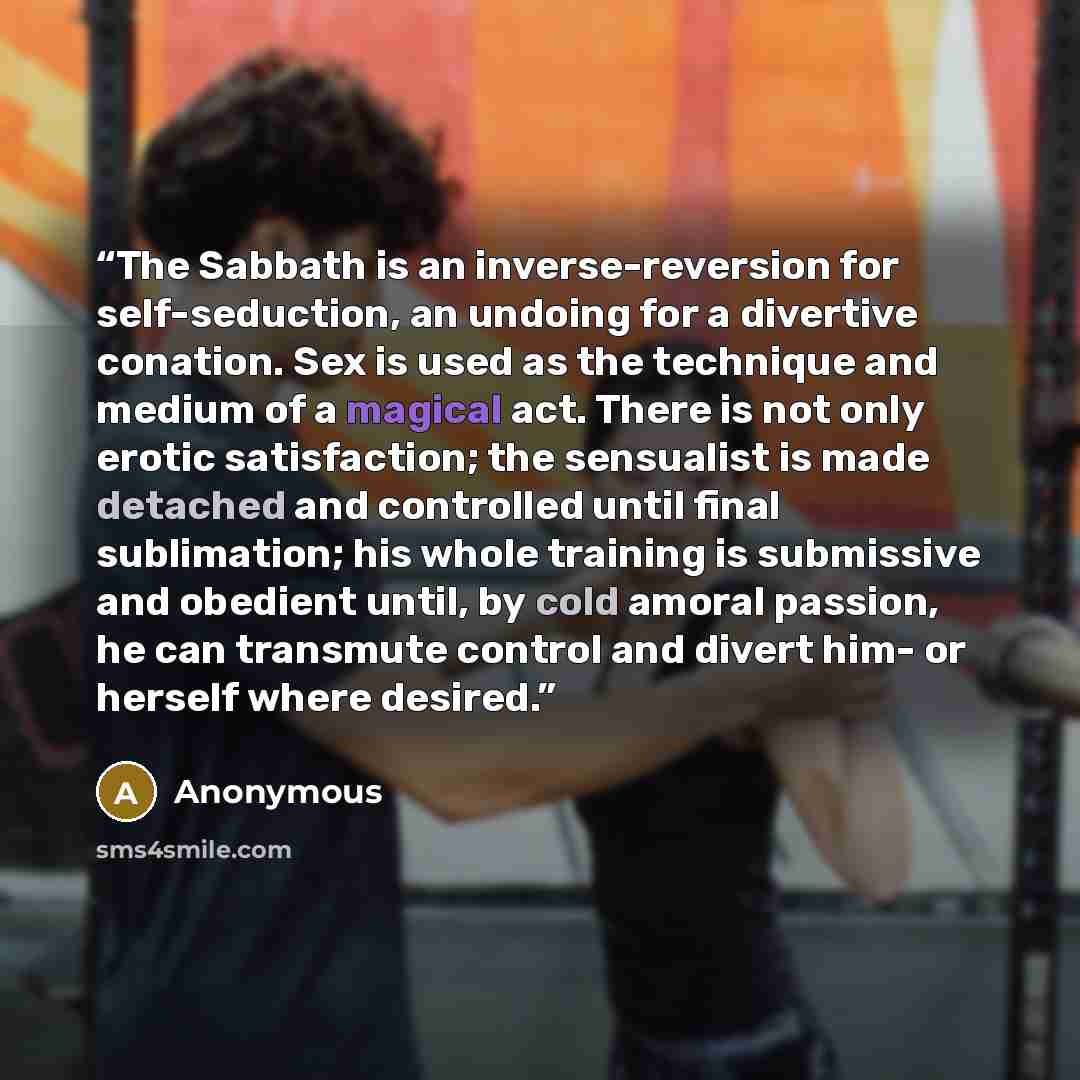 “The Sabbath is an inverse-reversion for self-seduction, an undoing for a divertive conation. Sex is used as the technique and medium of a magical act. There is not only erotic satisfaction; the sensualist is made detached and controlled until final sublimation; his whole training is submissive and…” quote by Anonymous