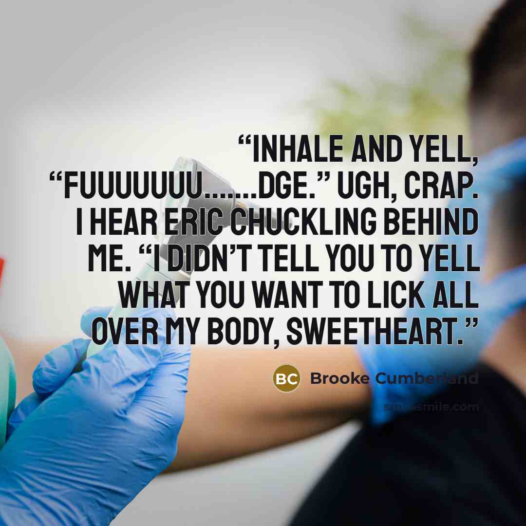 “inhale and yell, “Fuuuuuuu…….dge.” Ugh, crap. I hear Eric chuckling behind me. “I didn’t tell you to yell what you want to lick all over my body, sweetheart.” quote by Brooke Cumberland