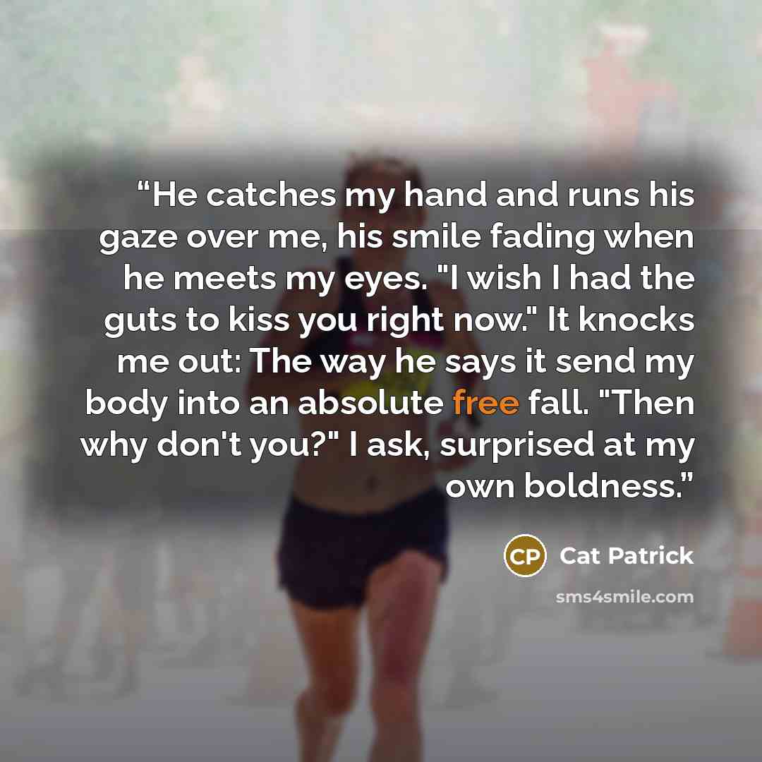 “He catches my hand and runs his gaze over me, his smile fading when he meets my eyes. "I wish I had the guts to kiss you right now." It knocks me out: The way he says it send my body into an absolute free fall. "Then why don't you?" I ask, surprised at my own boldness.” quote by Cat Patrick