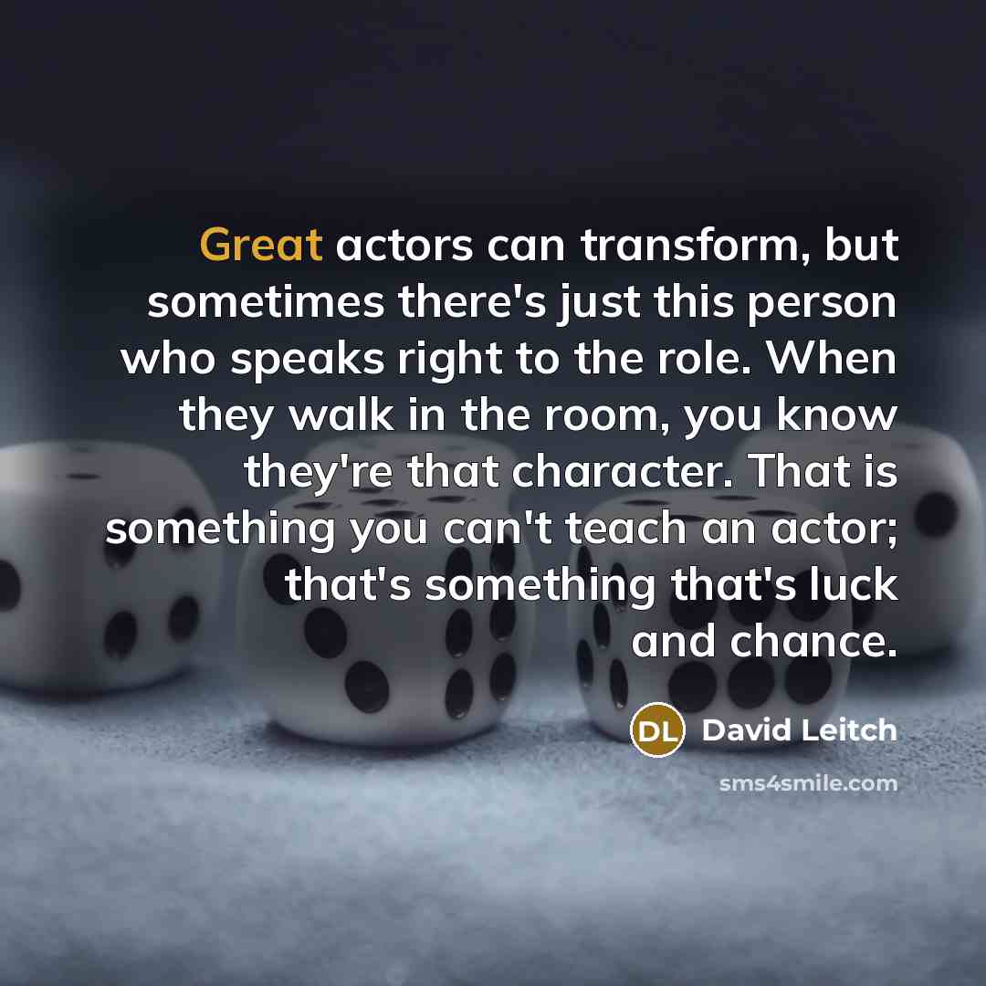“Great actors can transform, but sometimes there's just this person who speaks right to the role. When they walk in the room, you know they're that character. That is something you can't teach an actor; that's something that's luck and chance.” quote by David Leitch