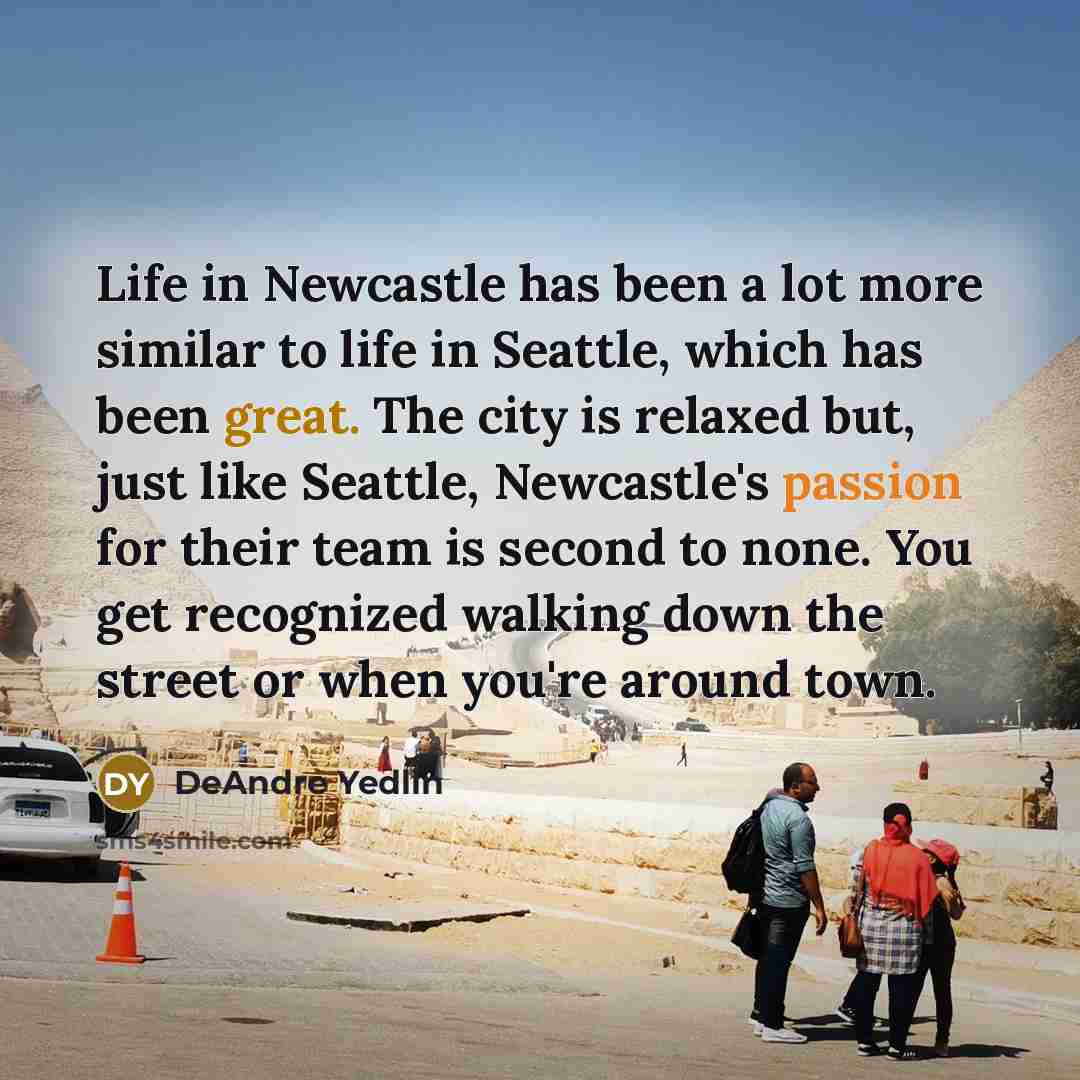 “Life in Newcastle has been a lot more similar to life in Seattle, which has been great. The city is relaxed but, just like Seattle, Newcastle's passion for their team is second to none. You get recognized walking down the street or when you're around town.” quote by DeAndre Yedlin