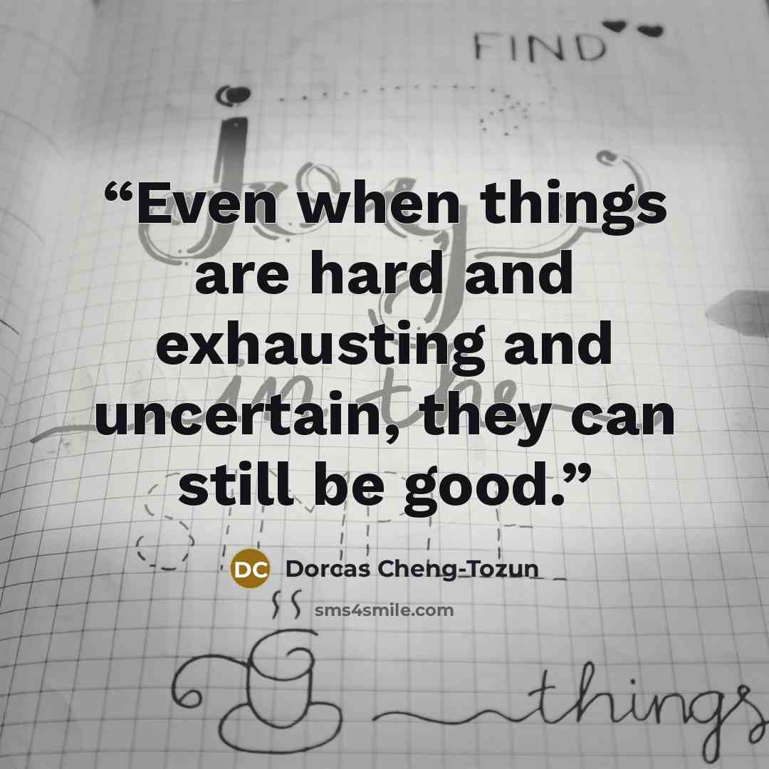 “Even when things are hard and exhausting and uncertain, they can still be good.” quote by Dorcas Cheng-Tozun
