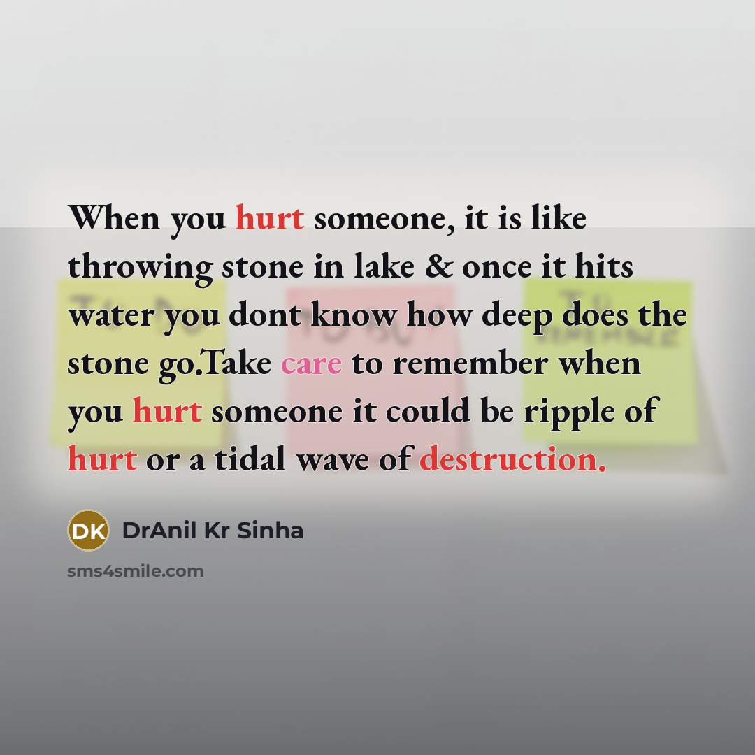 “When you hurt someone, it is like throwing stone in lake & once it hits water you dont know how deep does the stone go.Take care to remember when you hurt someone it could be ripple of hurt or a tidal wave of destruction.” quote by DrAnil Kr Sinha