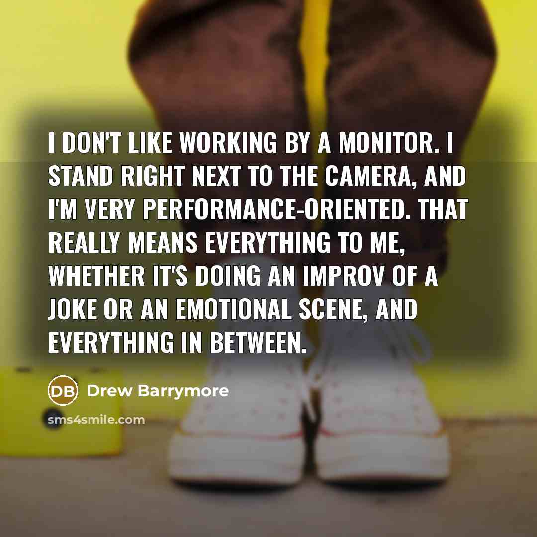 “I don't like working by a monitor. I stand right next to the camera, and I'm very performance-oriented. That really means everything to me, whether it's doing an improv of a joke or an emotional scene, and everything in between.” quote by Drew Barrymore
