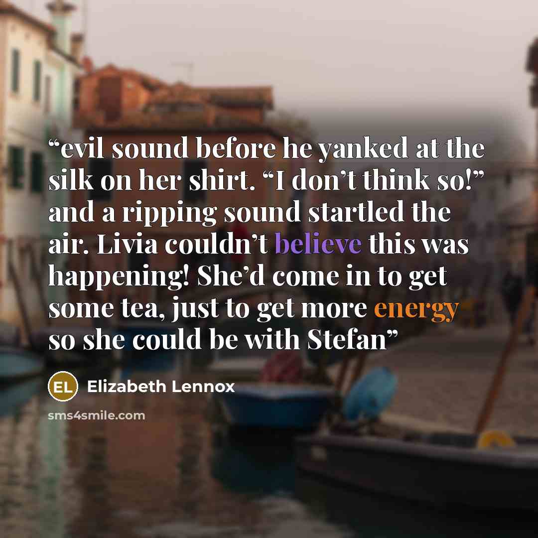 “evil sound before he yanked at the silk on her shirt. “I don’t think so!” and a ripping sound startled the air. Livia couldn’t believe this was happening! She’d come in to get some tea, just to get more energy so she could be with Stefan” quote by Elizabeth Lennox
