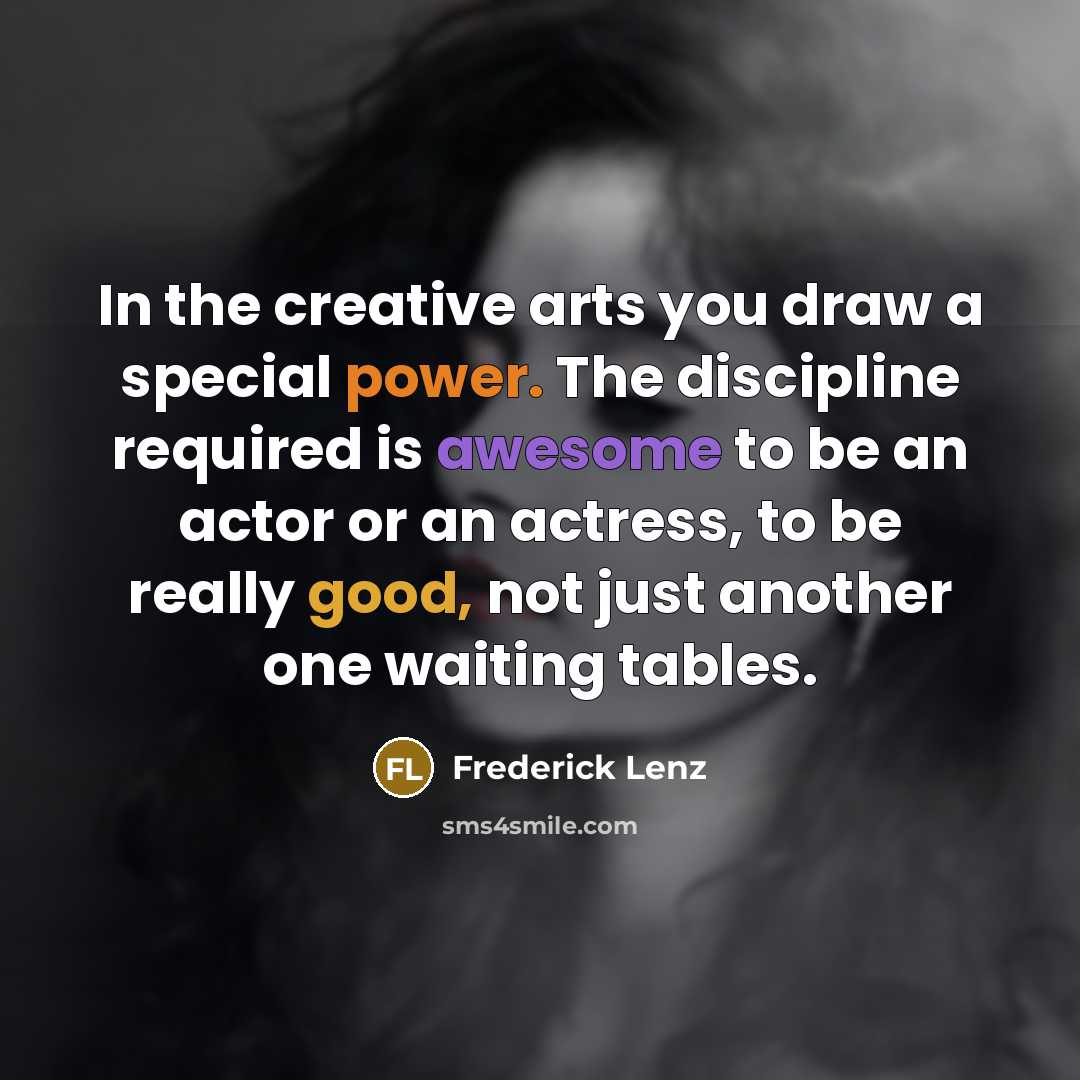 “In the creative arts you draw a special power. The discipline required is awesome to be an actor or an actress, to be really good, not just another one waiting tables.” quote by Frederick Lenz