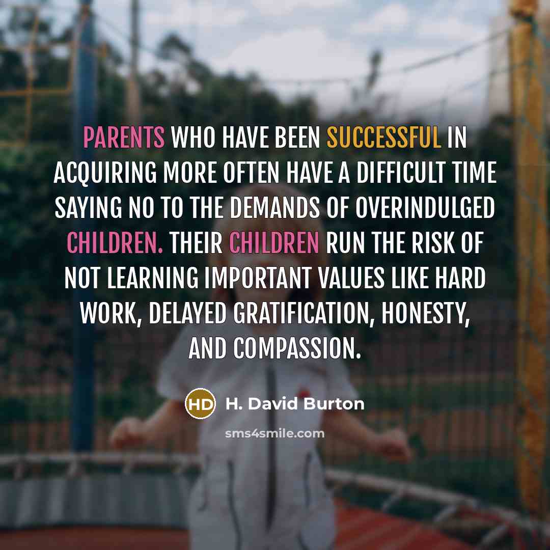 “Parents who have been successful in acquiring more often have a difficult time saying no to the demands of overindulged children. Their children run the risk of not learning important values like hard work, delayed gratification, honesty, and compassion.” quote by H. David Burton