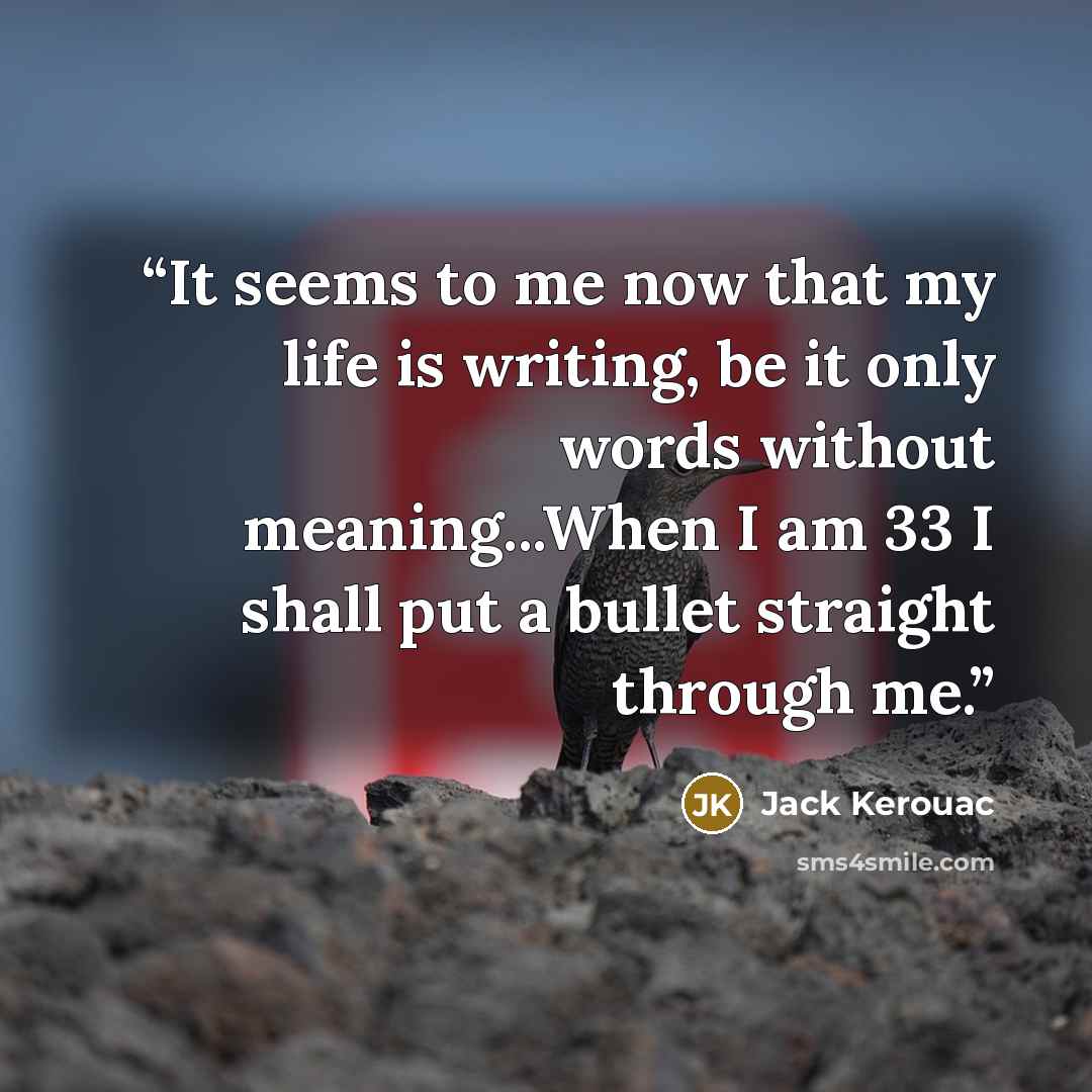 “It seems to me now that my life is writing, be it only words without meaning...When I am 33 I shall put a bullet straight through me.” quote by Jack Kerouac