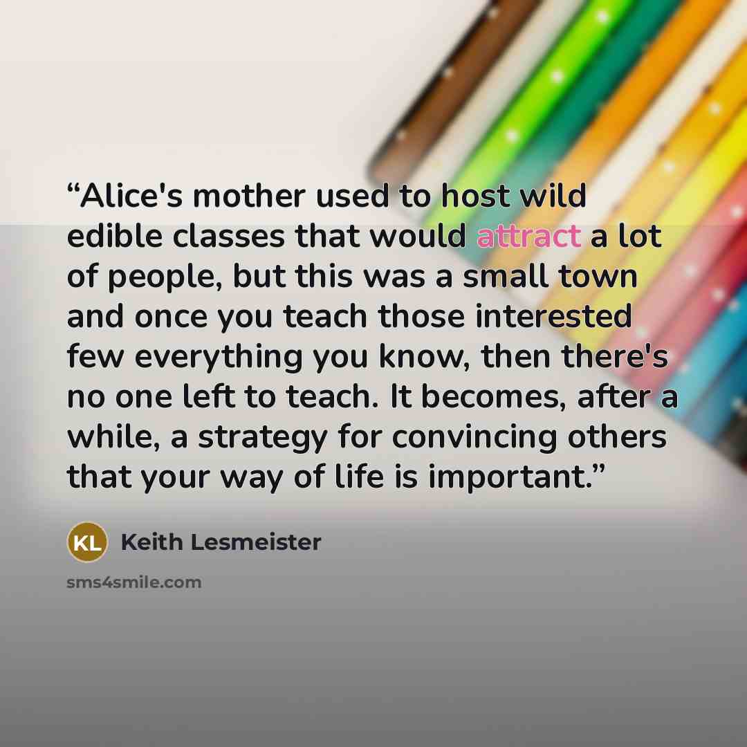 “Alice's mother used to host wild edible classes that would attract a lot of people, but this was a small town and once you teach those interested few everything you know, then there's no one left to teach. It becomes, after a while, a strategy for convincing others that your way of life is…” quote by Keith Lesmeister