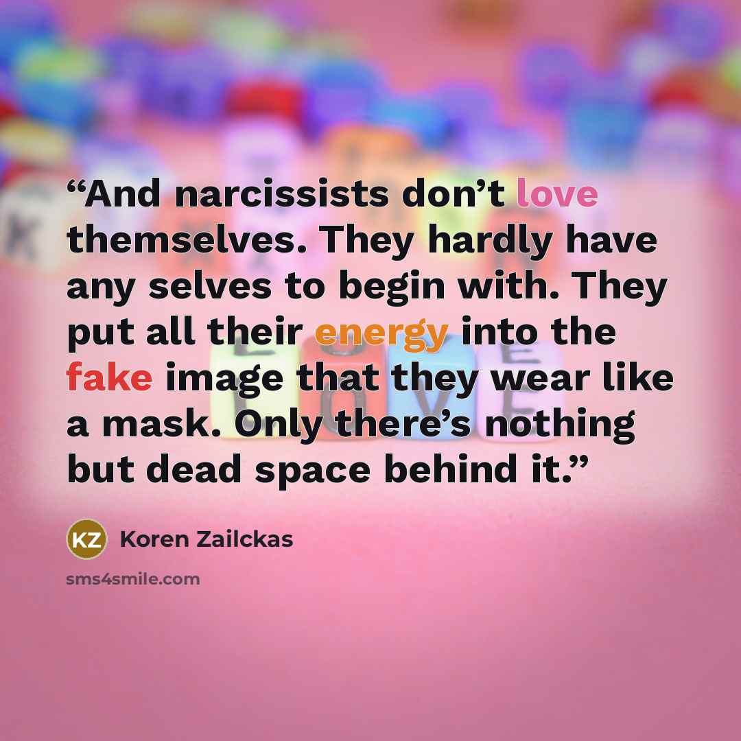 “And narcissists don’t love themselves. They hardly have any selves to begin with. They put all their energy into the fake image that they wear like a mask. Only there’s nothing but dead space behind it.” quote by Koren Zailckas