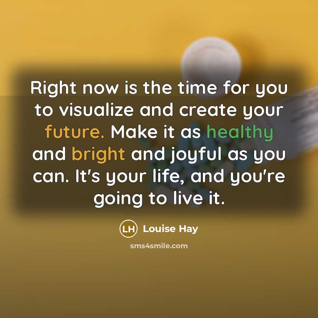 “Right now is the time for you to visualize and create your future. Make it as healthy and bright and joyful as you can. It's your life, and you're going to live it.” quote by Louise Hay
