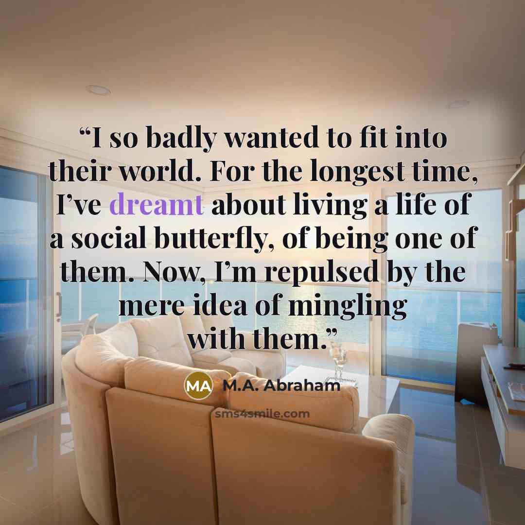 “I so badly wanted to fit into their world. For the longest time, I’ve dreamt about living a life of a social butterfly, of being one of them. Now, I’m repulsed by the mere idea of mingling with them.” quote by M.A. Abraham
