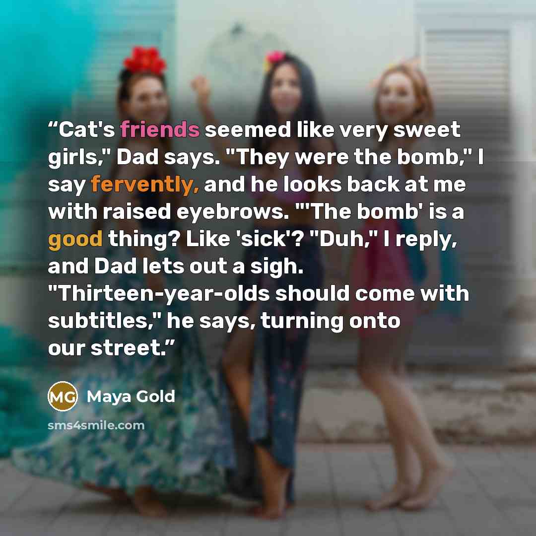 “Cat's friends seemed like very sweet girls," Dad says. "They were the bomb," I say fervently, and he looks back at me with raised eyebrows. "'The bomb' is a good thing? Like 'sick'? "Duh," I reply, and Dad lets out a sigh. "Thirteen-year-olds should come with subtitles," he says, turning onto our…” quote by Maya Gold