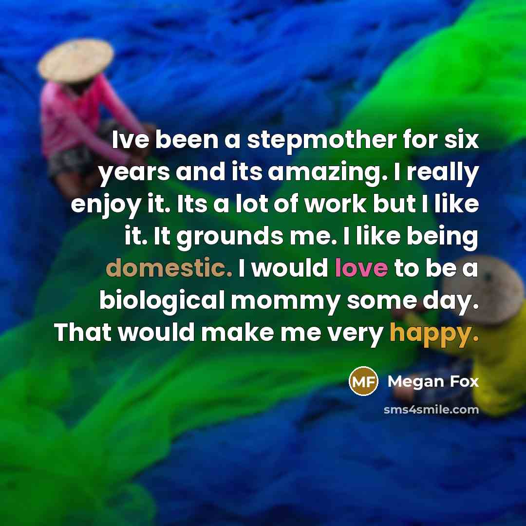 “Ive been a stepmother for six years and its amazing. I really enjoy it. Its a lot of work but I like it. It grounds me. I like being domestic. I would love to be a biological mommy some day. That would make me very happy.” quote by Megan Fox