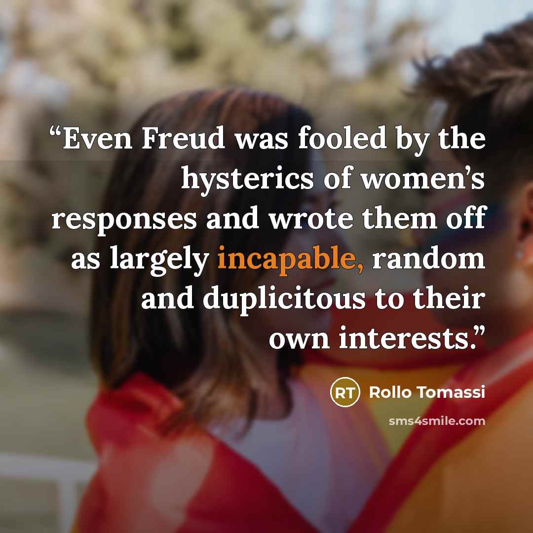 “Even Freud was fooled by the hysterics of women’s responses and wrote them off as largely incapable, random and duplicitous to their own interests.” quote by Rollo Tomassi