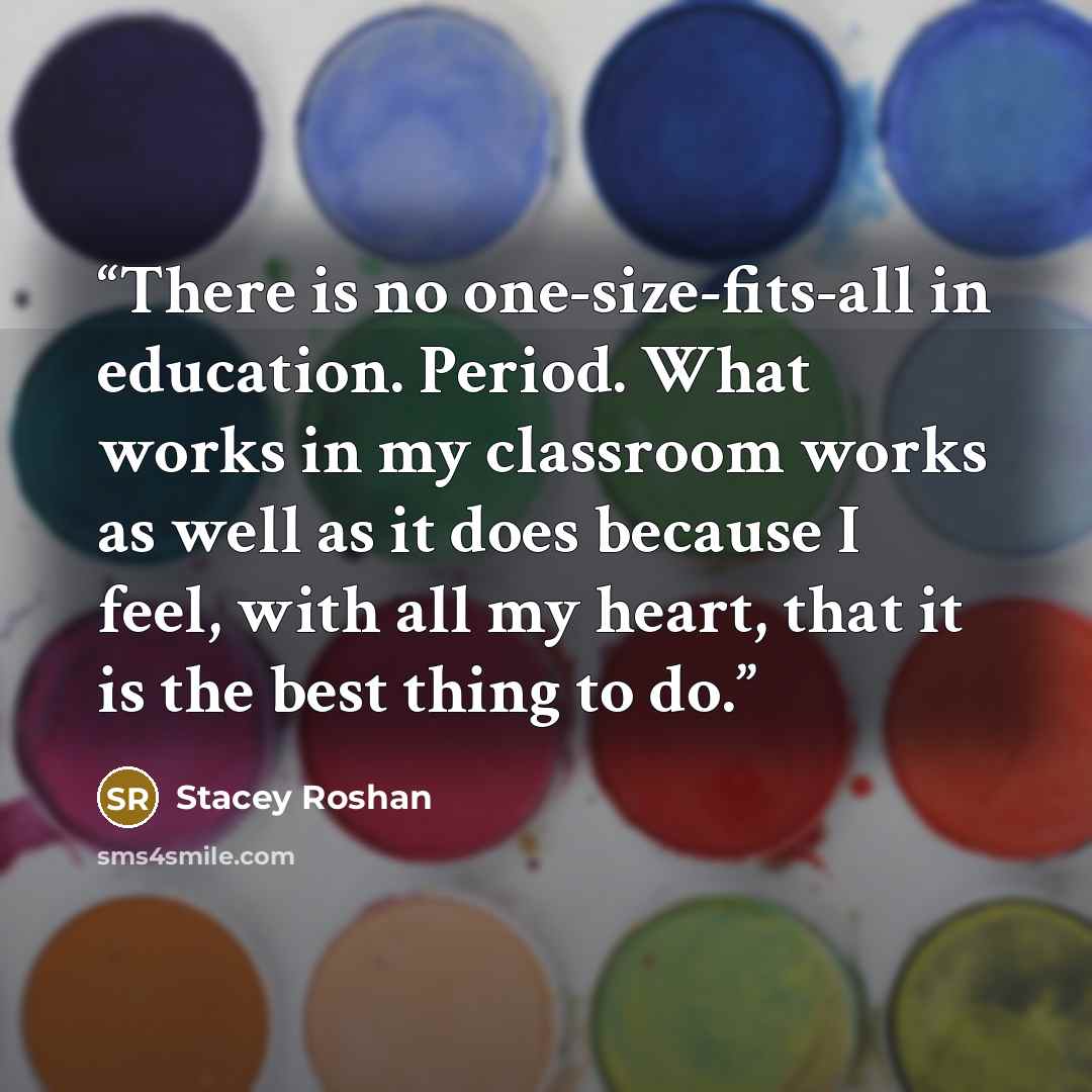 “There is no one-size-fits-all in education. Period. What works in my classroom works as well as it does because I feel, with all my heart, that it is the best thing to do.” quote by Stacey Roshan
