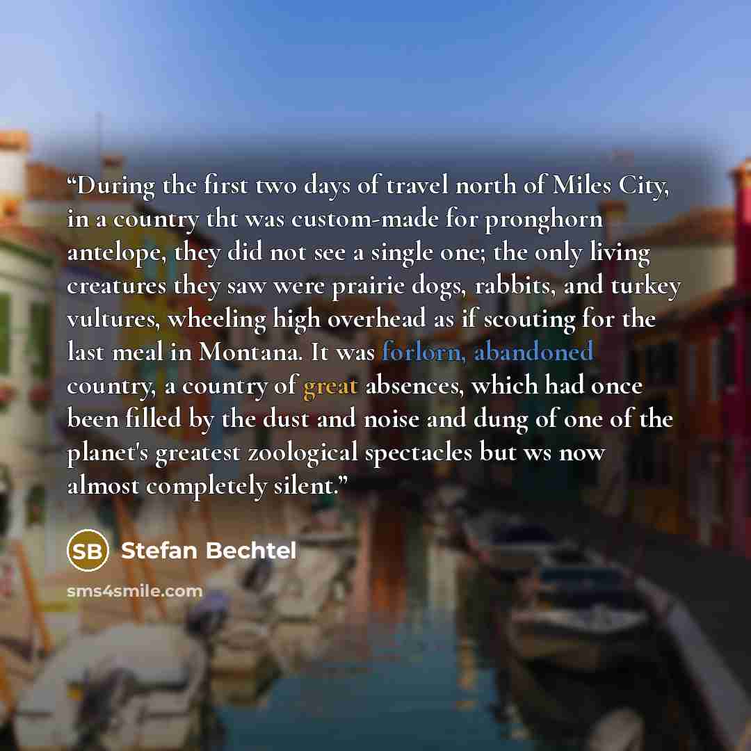 “During the first two days of travel north of Miles City, in a country tht was custom-made for pronghorn antelope, they did not see a single one; the only living creatures they saw were prairie dogs, rabbits, and turkey vultures, wheeling high overhead as if scouting for the last meal in Montana…” quote by Stefan Bechtel