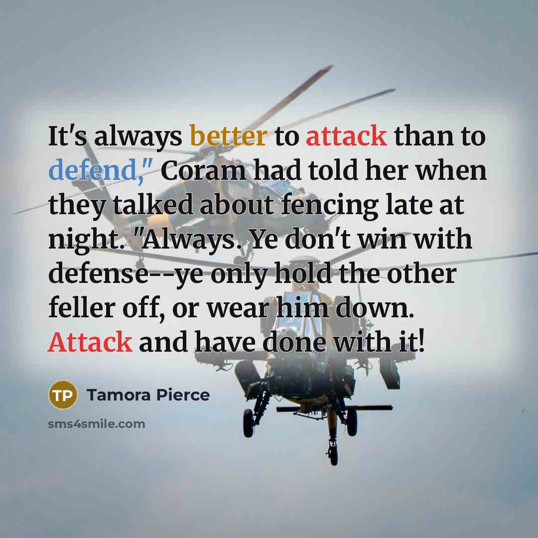 “It's always better to attack than to defend," Coram had told her when they talked about fencing late at night. "Always. Ye don't win with defense--ye only hold the other feller off, or wear him down. Attack and have done with it!” quote by Tamora Pierce