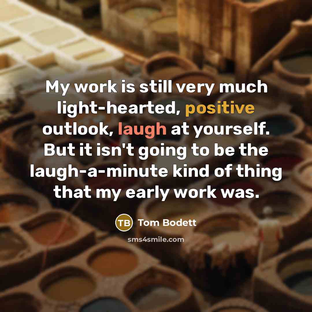 “My work is still very much light-hearted, positive outlook, laugh at yourself. But it isn't going to be the laugh-a-minute kind of thing that my early work was.” quote by Tom Bodett
