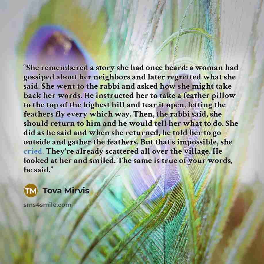 “She remembered a story she had once heard: a woman had gossiped about her neighbors and later regretted what she said. She went to the rabbi and asked how she might take back her words. He instructed her to take a feather pillow to the top of the highest hill and tear it open, letting the feathers…” quote by Tova Mirvis
