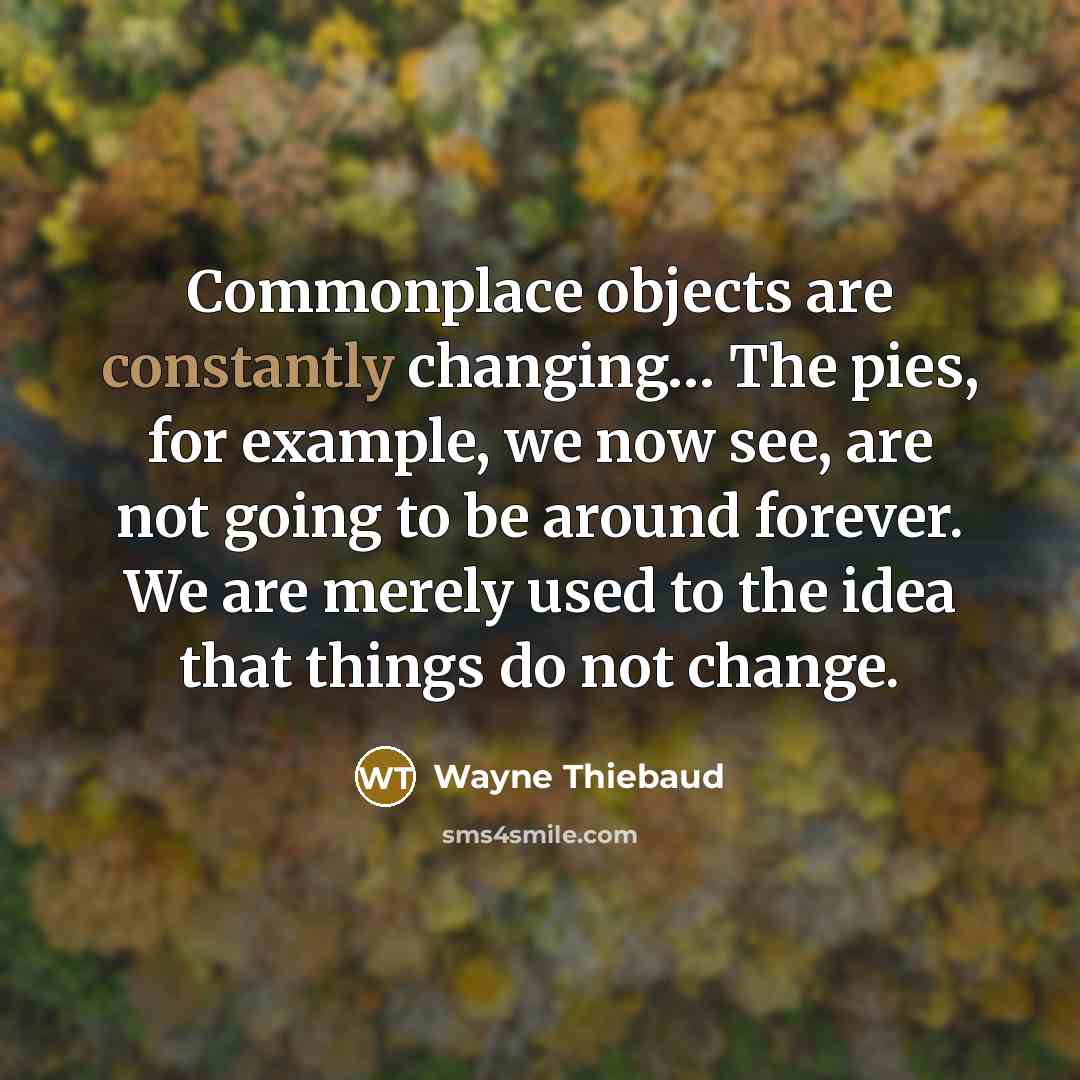 “Commonplace objects are constantly changing… The pies, for example, we now see, are not going to be around forever. We are merely used to the idea that things do not change.” quote by Wayne Thiebaud