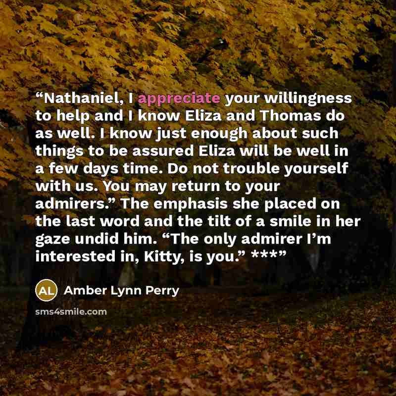 “Nathaniel, I appreciate your willingness to help and I know Eliza and Thomas do as well. I know just enough about such things to be assured Eliza will be well in a few days time. Do not trouble yourself with us. You may return to your admirers.” The emphasis she placed on the last word and the…” quote by Amber Lynn Perry
