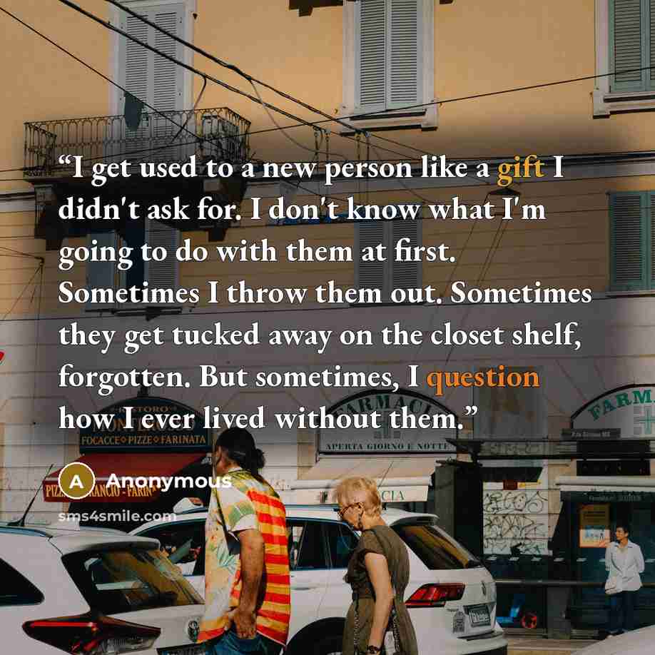 “I get used to a new person like a gift I didn't ask for. I don't know what I'm going to do with them at first. Sometimes I throw them out. Sometimes they get tucked away on the closet shelf, forgotten. But sometimes, I question how I ever lived without them.” quote by Anonymous