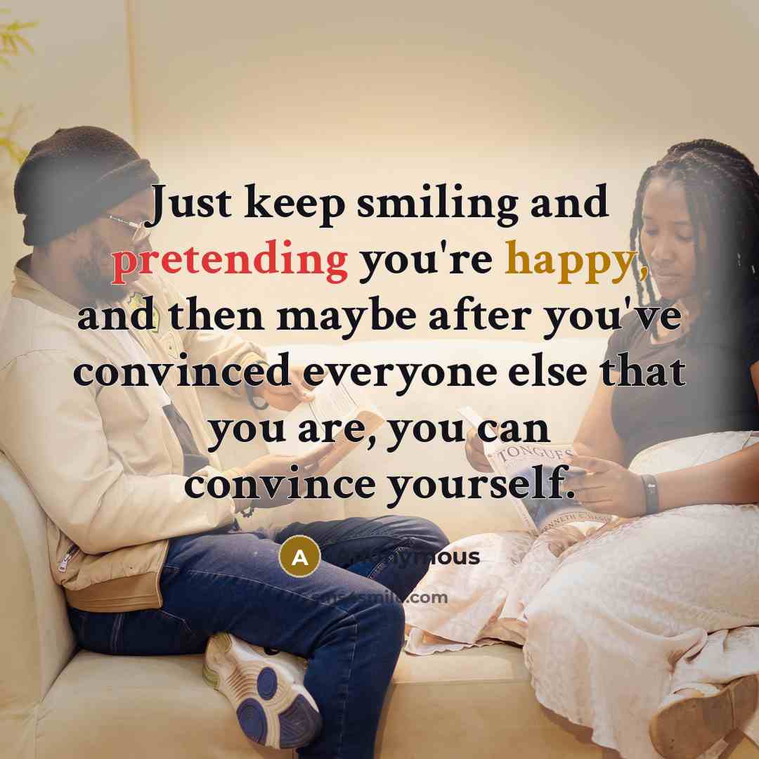 “Just keep smiling and pretending you're happy, and then maybe after you've convinced everyone else that you are, you can convince yourself.” quote by Anonymous