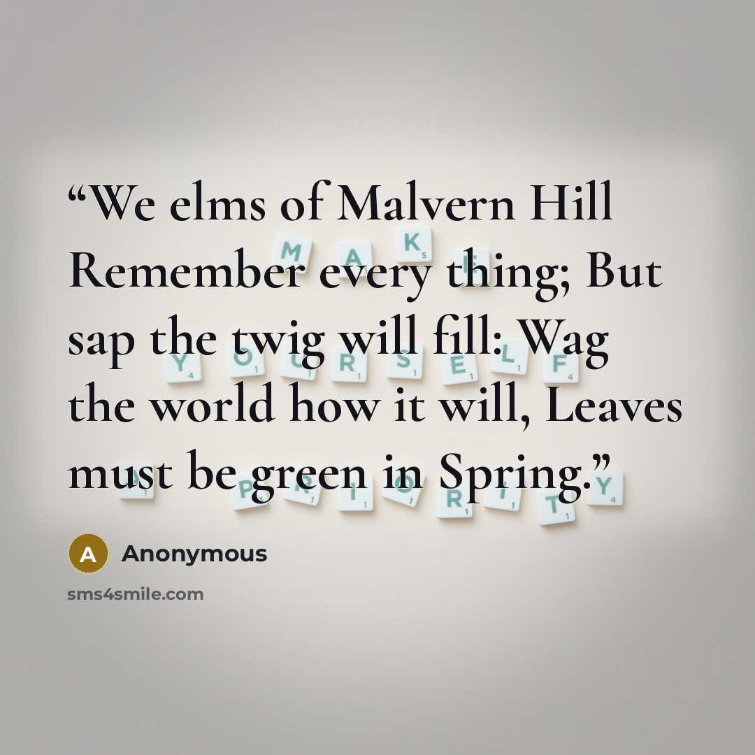 “We elms of Malvern Hill Remember every thing; But sap the twig will fill: Wag the world how it will, Leaves must be green in Spring.” quote by Anonymous