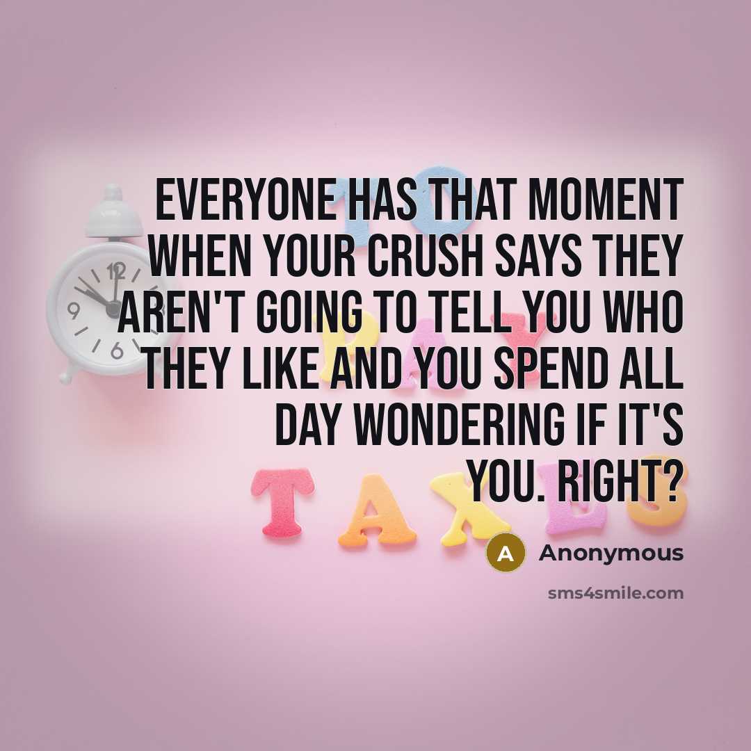 “Everyone has that moment when your crush says they aren't going to tell you who they like and you spend all day wondering if it's you. right?” quote by Anonymous