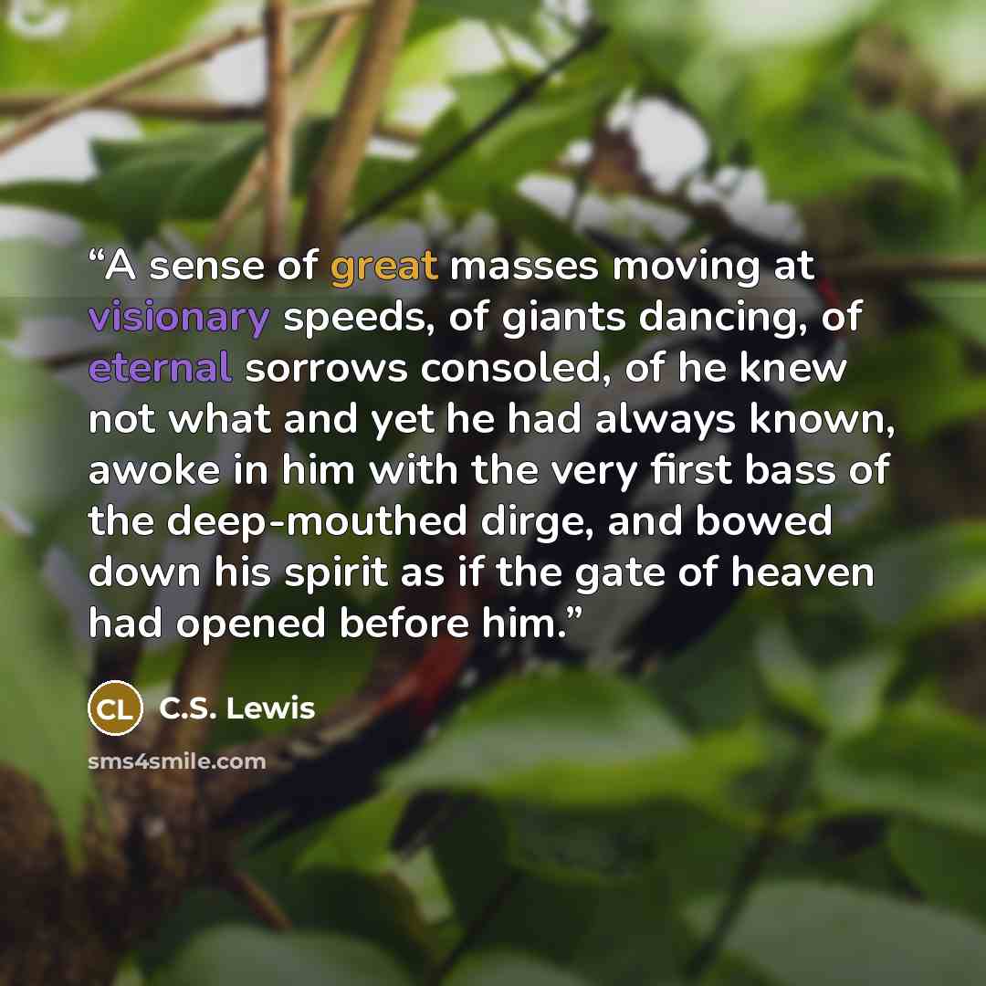 “A sense of great masses moving at visionary speeds, of giants dancing, of eternal sorrows consoled, of he knew not what and yet he had always known, awoke in him with the very first bass of the deep-mouthed dirge, and bowed down his spirit as if the gate of heaven had opened before him.” quote by C.S. Lewis