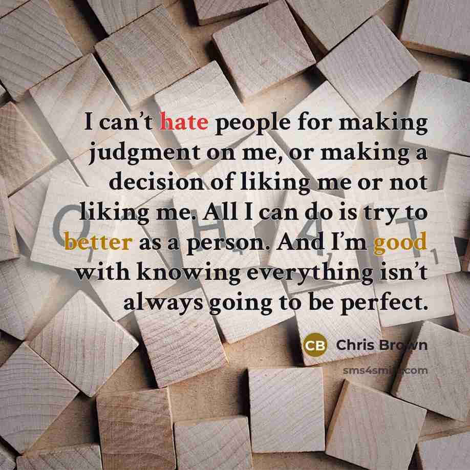 “I can’t hate people for making judgment on me, or making a decision of liking me or not liking me. All I can do is try to better as a person. And I’m good with knowing everything isn’t always going to be perfect.” quote by Chris Brown