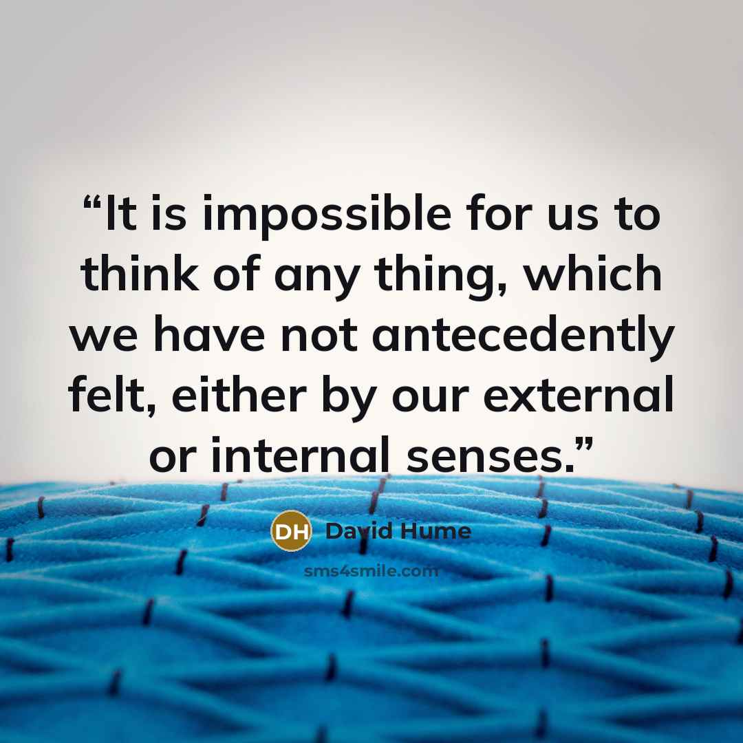 “It is impossible for us to think of any thing, which we have not antecedently felt, either by our external or internal senses.” quote by David Hume