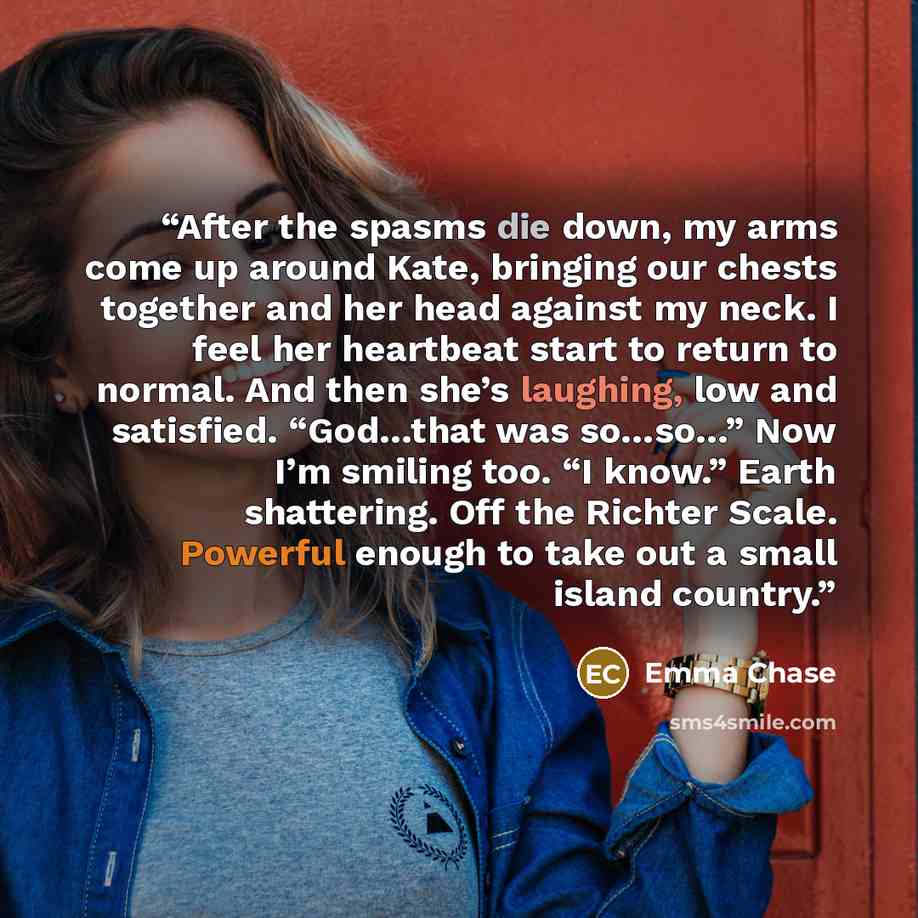 “After the spasms die down, my arms come up around Kate, bringing our chests together and her head against my neck. I feel her heartbeat start to return to normal. And then she’s laughing, low and satisfied. “God…that was so…so…” Now I’m smiling too. “I know.” Earth shattering. Off the Richter…” quote by Emma Chase