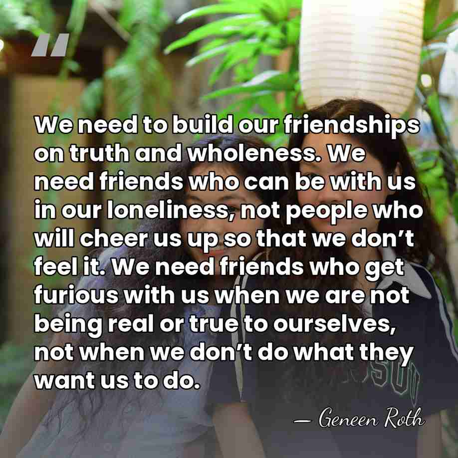 We need to build our friendships on truth and wholeness. We need&hellip; - Geneen Roth