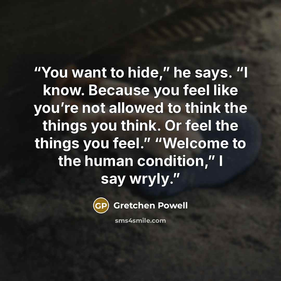 “You want to hide,” he says. “I know. Because you feel like you’re not allowed to think the things you think. Or feel the things you feel.” “Welcome to the human condition,” I say wryly.” quote by Gretchen Powell