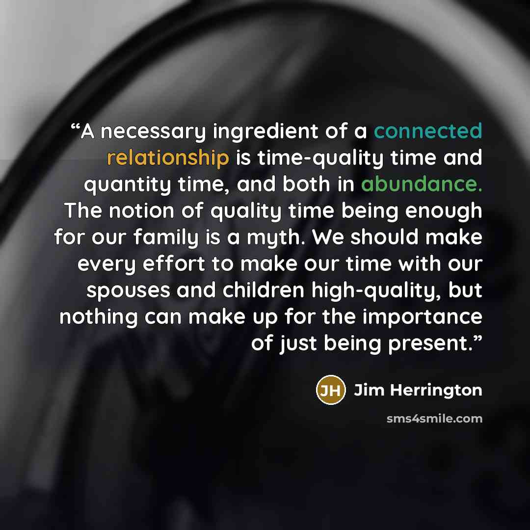 “A necessary ingredient of a connected relationship is time-quality time and quantity time, and both in abundance. The notion of quality time being enough for our family is a myth. We should make every effort to make our time with our spouses and children high-quality, but nothing can make up for…” quote by Jim Herrington