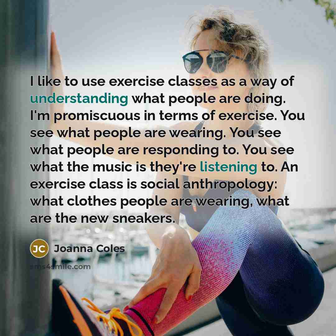 “I like to use exercise classes as a way of understanding what people are doing. I'm promiscuous in terms of exercise. You see what people are wearing. You see what people are responding to. You see what the music is they're listening to. An exercise class is social anthropology: what clothes…” quote by Joanna Coles