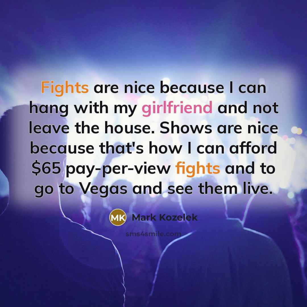 “Fights are nice because I can hang with my girlfriend and not leave the house. Shows are nice because that's how I can afford $65 pay-per-view fights and to go to Vegas and see them live.” quote by Mark Kozelek
