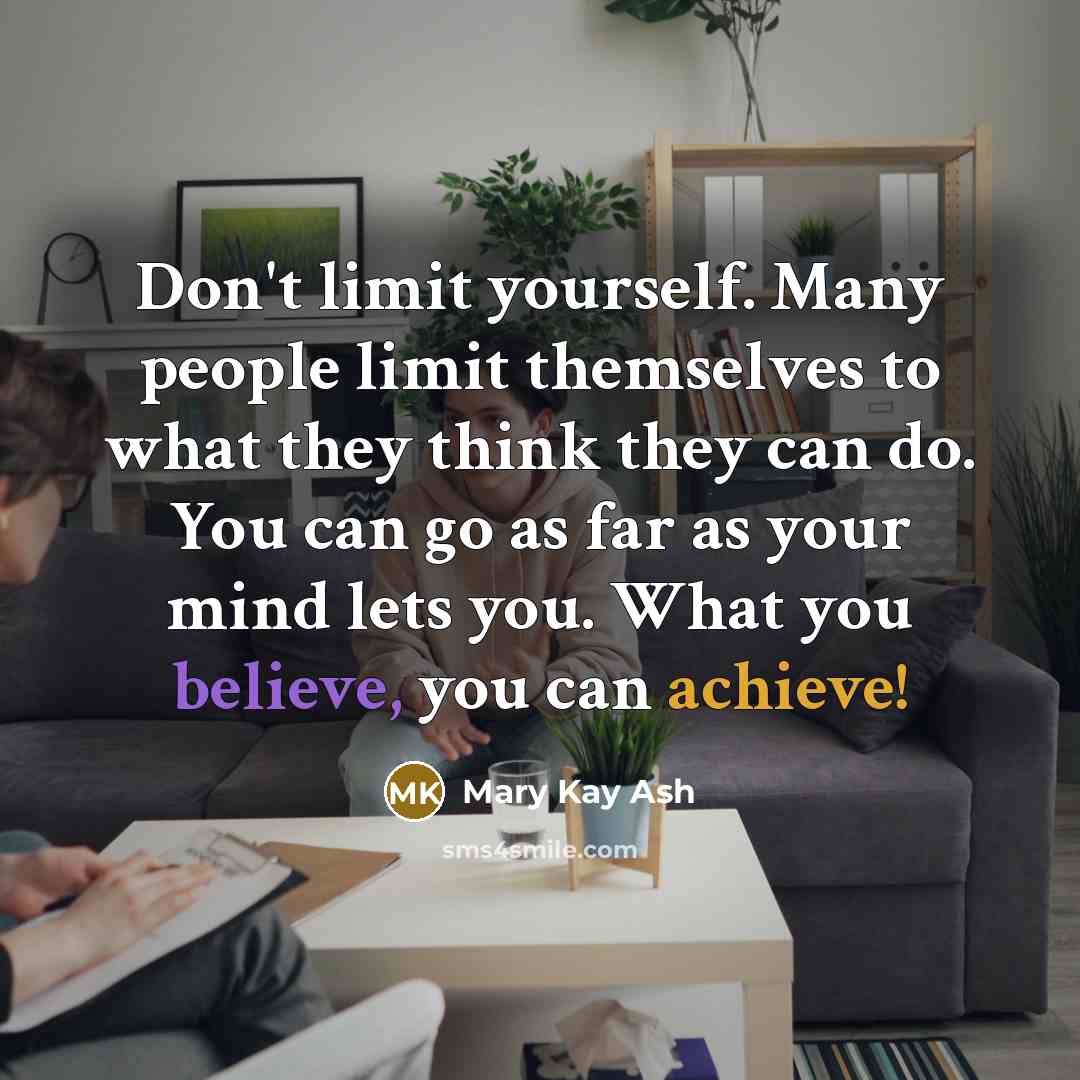 “Don't limit yourself. Many people limit themselves to what they think they can do. You can go as far as your mind lets you. What you believe, you can achieve!” quote by Mary Kay Ash