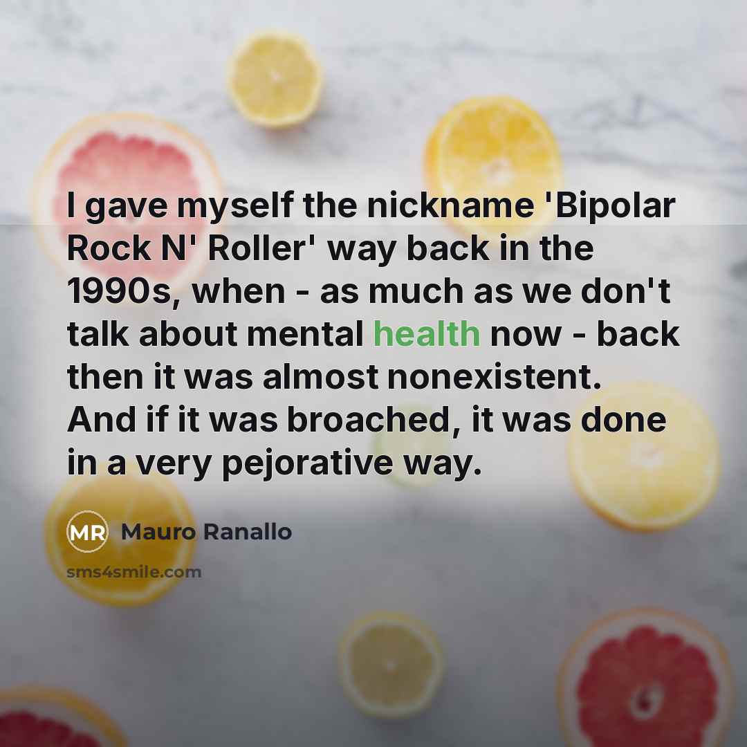 “I gave myself the nickname 'Bipolar Rock N' Roller' way back in the 1990s, when - as much as we don't talk about mental health now - back then it was almost nonexistent. And if it was broached, it was done in a very pejorative way.” quote by Mauro Ranallo