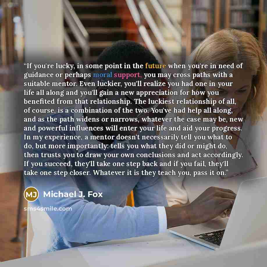 “If you're lucky, in some point in the future when you're in need of guidance or perhaps moral support, you may cross paths with a suitable mentor. Even luckier, you'll realize you had one in your life all along and you'll gain a new appreciation for how you benefited from that relationship. The…” quote by Michael J. Fox