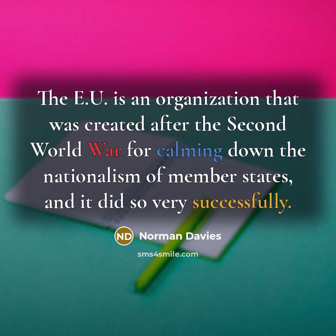 “The E.U. is an organization that was created after the Second World War for calming down the nationalism of member states, and it did so very successfully.” quote by Norman Davies