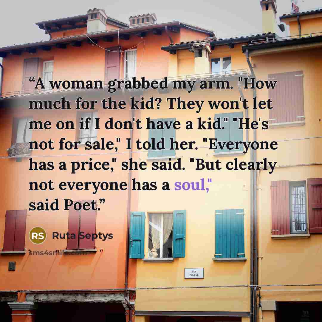 “A woman grabbed my arm. "How much for the kid? They won't let me on if I don't have a kid." "He's not for sale," I told her. "Everyone has a price," she said. "But clearly not everyone has a soul," said Poet.” quote by Ruta Septys